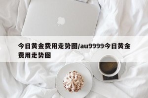 今日黄金费用走势图/au9999今日黄金费用走势图