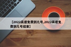 【2022高速免费到几号,2022高速免费到几号结束】