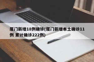 厦门新增18例确诊(厦门新增本土确诊11例 累计确诊222例)