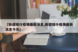 【新疆喀什疫情最新消息,新疆喀什疫情最新消息今天】