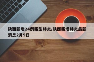 陕西新增24例新型肺炎/陕西新增肺炎最新消息2月9日