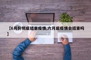 【6月份彻底结束疫情,六月底疫情会结束吗】