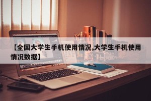 【全国大学生手机使用情况,大学生手机使用情况数据】