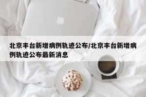 北京丰台新增病例轨迹公布/北京丰台新增病例轨迹公布最新消息