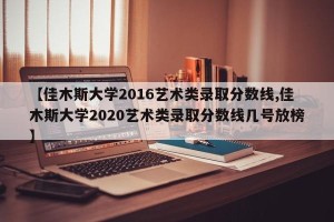 【佳木斯大学2016艺术类录取分数线,佳木斯大学2020艺术类录取分数线几号放榜】