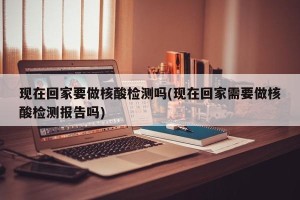 现在回家要做核酸检测吗(现在回家需要做核酸检测报告吗)