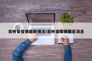 吉林省疫情最新情况/吉林省疫情最近消息