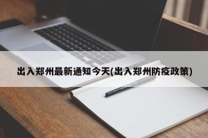出入郑州最新通知今天(出入郑州防疫政策)