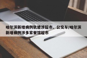 哈尔滨新增病例轨迹涉超市、公交车/哈尔滨新增病例涉多家餐馆超市