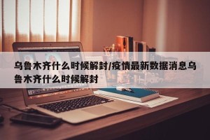 乌鲁木齐什么时候解封/疫情最新数据消息乌鲁木齐什么时候解封