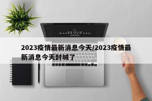 2023疫情最新消息今天/2023疫情最新消息今天封城了
