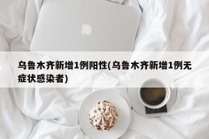 乌鲁木齐新增1例阳性(乌鲁木齐新增1例无症状感染者)