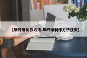 【碳纤维制作方法,碳纤维制作方法视频】