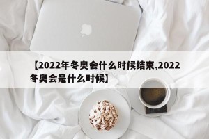 【2022年冬奥会什么时候结束,2022冬奥会是什么时候】