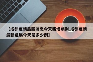 【成都疫情最新消息今天新增病例,成都疫情最新进展今天是多少例】