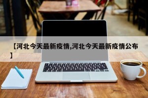 【河北今天最新疫情,河北今天最新疫情公布】