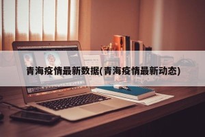 青海疫情最新数据(青海疫情最新动态)