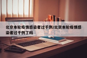 北京本轮疫情感染者过千例/北京本轮疫情感染者过千例了吗