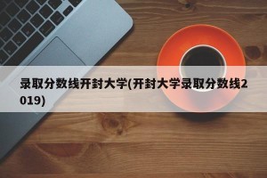 录取分数线开封大学(开封大学录取分数线2019)