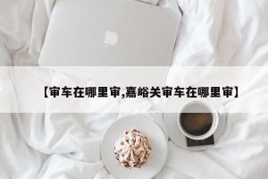 【审车在哪里审,嘉峪关审车在哪里审】
