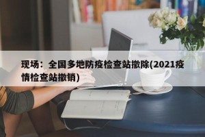现场：全国多地防疫检查站撤除(2021疫情检查站撤销)