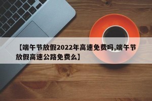 【端午节放假2022年高速免费吗,端午节放假高速公路免费么】