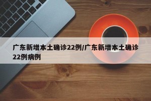 广东新增本土确诊22例/广东新增本土确诊22例病例