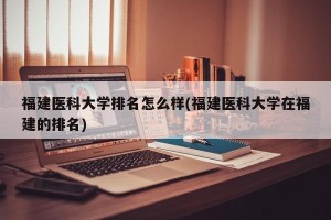 福建医科大学排名怎么样(福建医科大学在福建的排名)