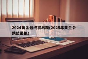 2024黄金最终将暴跌(2025年黄金会跌破最低)