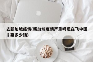去新加坡疫情(新加坡疫情严重吗现在飞中国朹栗多少钱)