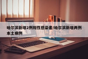 哈尔滨新增2例阳性感染者/哈尔滨新增两例本土病例