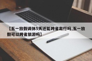 【五一放假调休5天还能跨省出行吗,五一放假可以跨省旅游吗】