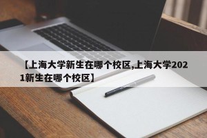 【上海大学新生在哪个校区,上海大学2021新生在哪个校区】