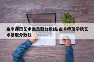 曲阜师范艺术类录取分数线/曲阜师范学院艺术录取分数线