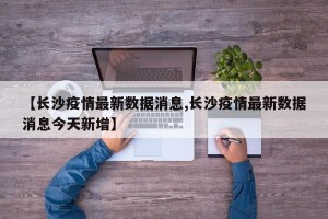 【长沙疫情最新数据消息,长沙疫情最新数据消息今天新增】