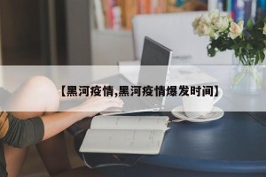 【黑河疫情,黑河疫情爆发时间】