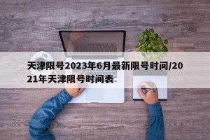 天津限号2023年6月最新限号时间/2021年天津限号时间表