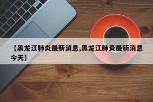 【黑龙江肺炎最新消息,黑龙江肺炎最新消息今天】
