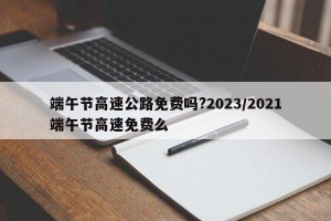 端午节高速公路免费吗?2023/2021端午节高速免费么