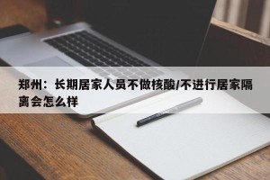 郑州：长期居家人员不做核酸/不进行居家隔离会怎么样