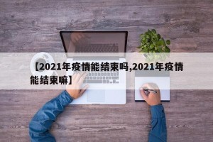 【2021年疫情能结束吗,2021年疫情能结束嘛】