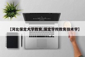 【河北保定大学教育,保定学院教育技术学】