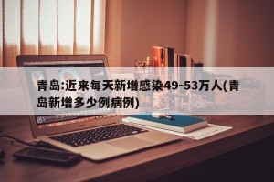 青岛:近来每天新增感染49-53万人(青岛新增多少例病例)