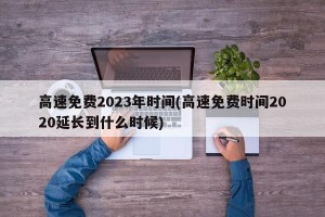 高速免费2023年时间(高速免费时间2020延长到什么时候)
