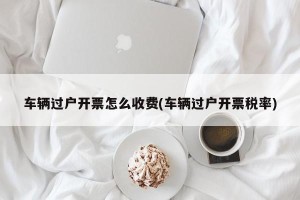 车辆过户开票怎么收费(车辆过户开票税率)