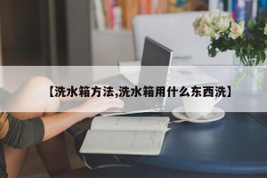【洗水箱方法,洗水箱用什么东西洗】