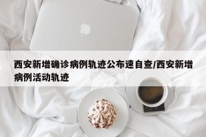 西安新增确诊病例轨迹公布速自查/西安新增病例活动轨迹