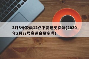 2月8号凌晨12点下高速免费吗(2020年2月八号高速会堵车吗)