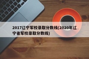 2017辽宁军校录取分数线(2020年辽宁省军校录取分数线)