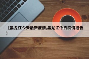 【黑龙江今天最新疫情,黑龙江今日疫情报告】